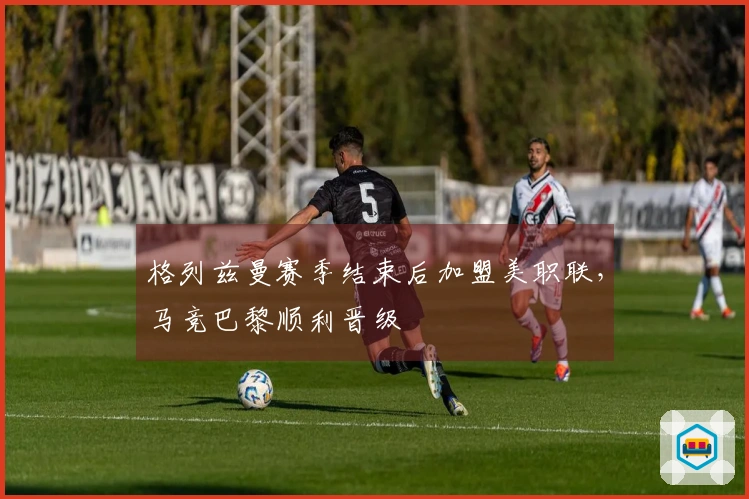格列兹曼赛季结束后加盟美职联，马竞巴黎顺利晋级