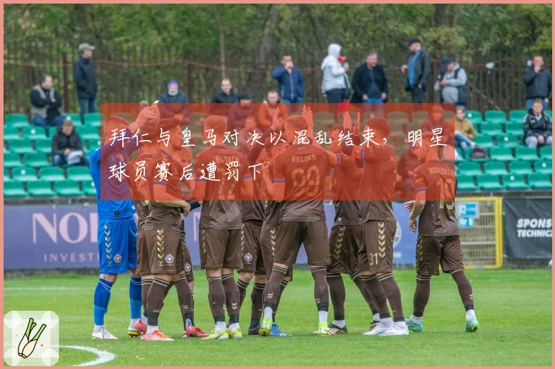 拜仁与皇马对决以混乱结束，明星球员赛后遭罚下