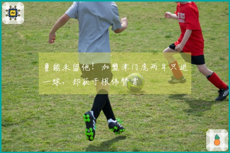 鲁能未留他！加盟津门虎两年只进一球，却获于根伟赞赏