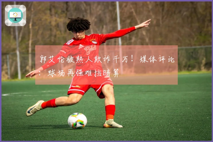 郭艾伦被熟人欺诈千万！媒体评论：球场再强难挡暗算