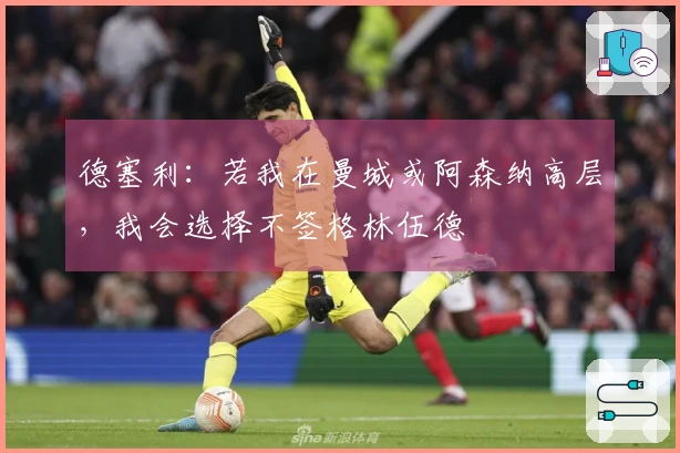 德塞利：若我在曼城或阿森纳高层，我会选择不签格林伍德