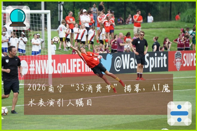 2026南宁“33消费节”揭幕，AI魔术表演引人瞩目