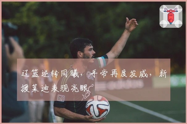 辽篮逆转同曦，手帝再度发威，新援莱迪表现亮眼