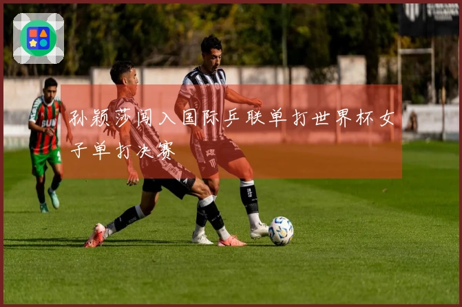 孙颖莎闯入国际乒联单打世界杯女子单打决赛