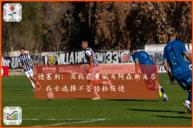 德塞利：若我在曼城或阿森纳高层，我会选择不签格林伍德