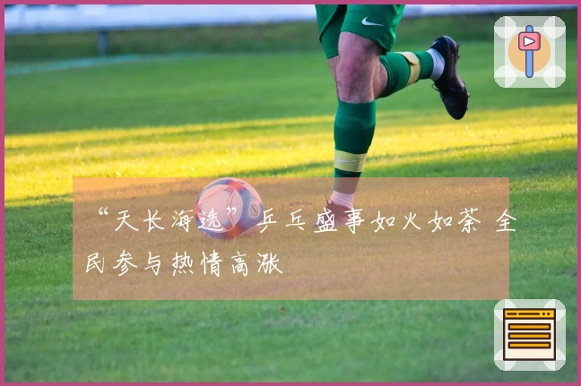 “天长海选”乒乓盛事如火如荼 全民参与热情高涨
