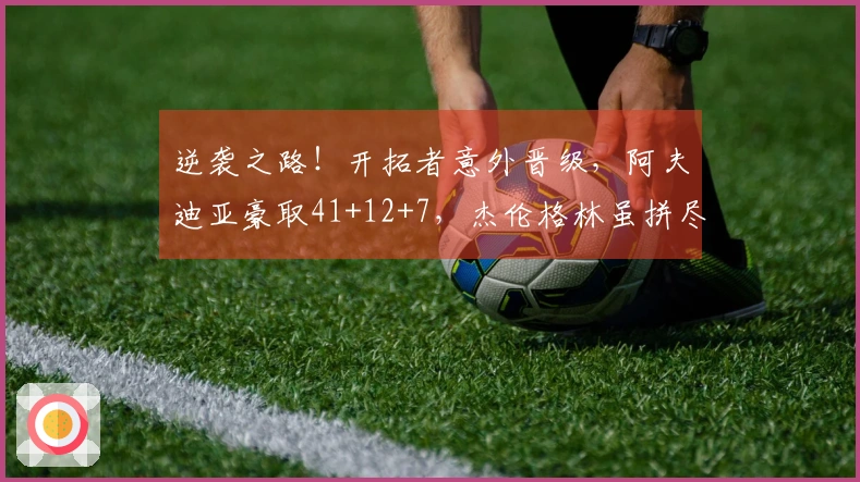 逆袭之路！开拓者意外晋级，阿夫迪亚豪取41+12+7，杰伦格林虽拼尽全力只得35分5板