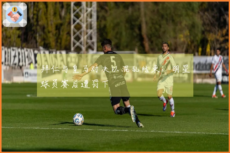 拜仁与皇马对决以混乱结束，明星球员赛后遭罚下